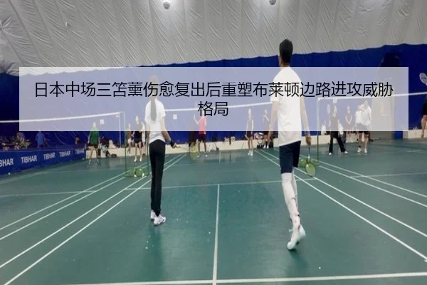 日本中场三笘薰伤愈复出后重塑布莱顿边路进攻威胁格局（kaiyun）