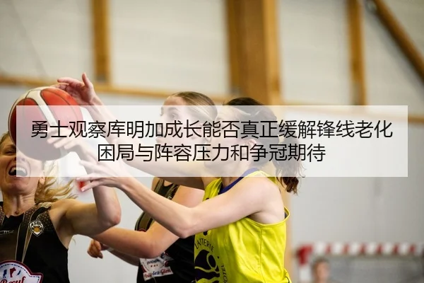 勇士观察库明加成长能否真正缓解锋线老化困局与阵容压力和争冠期待（kaiyun）