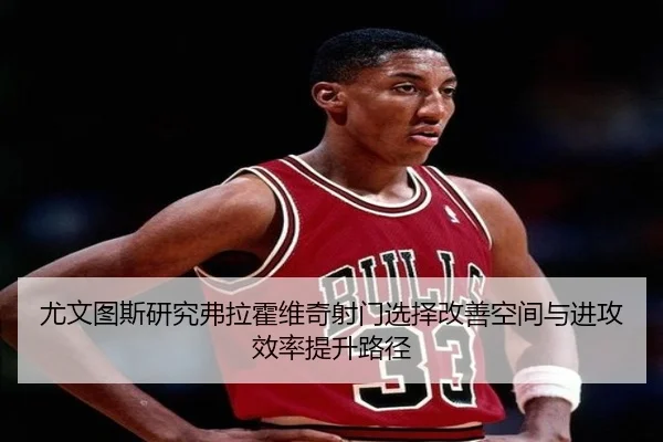 尤文图斯研究弗拉霍维奇射门选择改善空间与进攻效率提升路径（kaiyun）